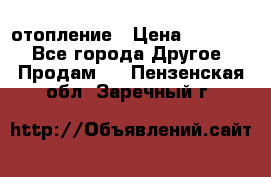 отопление › Цена ­ 50 000 - Все города Другое » Продам   . Пензенская обл.,Заречный г.